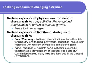 Tackling exposure to changing extremes


  Reduce exposure of physical environment to
    changing risks : e.g activities like rangeland
    rehabilitation to enhance pasture growth.
        Relocation in some region
  Reduce exposure of livelihood strategies to
    changing risks
        Local Economy : livelihood diversification options like- fish
         farming, dry land farming, petty trade, sericulture, eco-tourism,
         restocking with resilient animals like camels and goats.
        Social relations – promote social cohesion e.g conflict
         transformation- development of resource use pacts btw
         communities- saved many lives and livelihood in the drought
         of 2008/2009
 