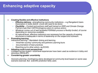 Enhancing adaptive capacity


     Creating flexible and effective institutions
          Effective delivery –strengthening community institutions – e.g Rangeland Users
           Association in Isiolo district (more still need to be done)
          Flexibility – Cordaid and partners staff well trained on DRR and Climate Change.
           Partners sale their CAP/Contingency plans to various actors.
          Whatever comes out of well facilitated PDRA&A process is flexibly funded, of course
           depending on resources available...
          At national level, effective institutions are necessary but the capacity of existing
           structures is inadequate in terms of leadership on the subject and outreach.
     Promoting learning
      Interactive learning – Mandated- linking and learning.
           Intra/inter country/ community and partners Learning tours
           documentation of best practices
          Reaching out to other actors- eg ECHO.
     Adopting multi-Level perspectives
      Linkages across scales – local level experiences have been used as evidence in lobby and
      advocacy (REGLAP)
     Considering greater uncertainty
      Scenario planning- Contingency plans developed at community level based on worst case
      scenario exercise. But scientific prediction fairly used.
 