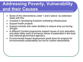 Addressing Poverty, Vulnerability
and their Causes
    Some of the interventions under 1 and 2 above by extension
     deals with this.
    invested in developing livestock marketing infrastructure
    Support heath projects
    Support schools with water facilities to reduce drop-out during
     drought.
    A different Cordaid programme support issues of civic education
     and other lobby work to enhance voices of pastoralist in the local
     and national government agenda’s.
    Environmental Impact Assessment /audit done for projects for
     environmental sustainability but not for carbon stewardship
 