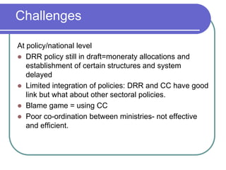 Challenges

At policy/national level
 DRR policy still in draft=moneraty allocations and
   establishment of certain structures and system
   delayed
 Limited integration of policies: DRR and CC have good
   link but what about other sectoral policies.
 Blame game = using CC
 Poor co-ordination between ministries- not effective
   and efficient.
 