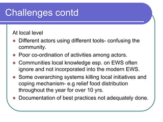 Challenges contd
 At local level
  Different actors using different tools- confusing the
    community.
  Poor co-ordination of activities among actors.
  Communities local knowledge esp. on EWS often
    ignore and not incorporated into the modern EWS.
  Some overarching systems killing local initiatives and
    coping mechanism- e.g relief food distribution
    throughout the year for over 10 yrs.
  Documentation of best practices not adequately done.
 