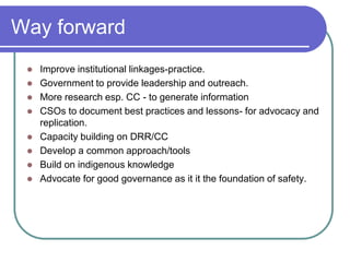 Way forward
    Improve institutional linkages-practice.
    Government to provide leadership and outreach.
    More research esp. CC - to generate information
    CSOs to document best practices and lessons- for advocacy and
     replication.
    Capacity building on DRR/CC
    Develop a common approach/tools
    Build on indigenous knowledge
    Advocate for good governance as it it the foundation of safety.
 