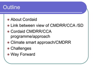 Outline

  About Cordaid
  Link between view of CMDRR/CCA /SD
  Cordaid CMDRR/CCA
   programme/approach
  Climate smart approach/CMDRR
  Challenges
  Way Forward
 