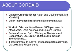ABOUT CORDAID

    Catholic Organization for Relief and Development Aid
     [Cordaid]
    Dutch International relief and development NGO

    Works in 36 countries with over 1000 partners- in
     Africa, Asia, Latin America and Eastern Europe
    Partners/donors: Dutch Ministry of Development
     Cooperation, EC, ECHO, Dutch public, Caritas
     Internationalis…
    4 programmes- In Kenya- enhanced pastoralist voice,
     CMDRR, and Urban slums
 