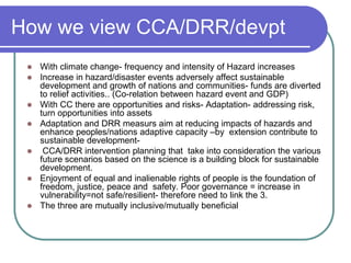 How we view CCA/DRR/devpt
    With climate change- frequency and intensity of Hazard increases
    Increase in hazard/disaster events adversely affect sustainable
     development and growth of nations and communities- funds are diverted
     to relief activities.. (Co-relation between hazard event and GDP)
    With CC there are opportunities and risks- Adaptation- addressing risk,
     turn opportunities into assets
    Adaptation and DRR measurs aim at reducing impacts of hazards and
     enhance peoples/nations adaptive capacity –by extension contribute to
     sustainable development-
     CCA/DRR intervention planning that take into consideration the various
     future scenarios based on the science is a building block for sustainable
     development.
    Enjoyment of equal and inalienable rights of people is the foundation of
     freedom, justice, peace and safety. Poor governance = increase in
     vulnerability=not safe/resilient- therefore need to link the 3.
    The three are mutually inclusive/mutually beneficial
 