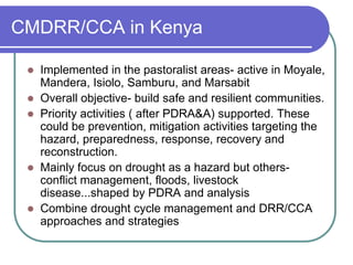 CMDRR/CCA in Kenya

    Implemented in the pastoralist areas- active in Moyale,
     Mandera, Isiolo, Samburu, and Marsabit
    Overall objective- build safe and resilient communities.
    Priority activities ( after PDRA&A) supported. These
     could be prevention, mitigation activities targeting the
     hazard, preparedness, response, recovery and
     reconstruction.
    Mainly focus on drought as a hazard but others-
     conflict management, floods, livestock
     disease...shaped by PDRA and analysis
    Combine drought cycle management and DRR/CCA
     approaches and strategies
 