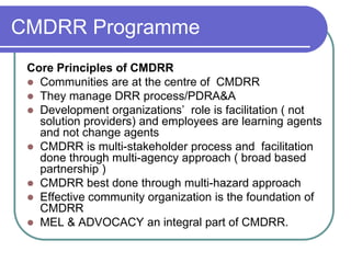 CMDRR Programme
 Core Principles of CMDRR
  Communities are at the centre of CMDRR
  They manage DRR process/PDRA&A
  Development organizations’ role is facilitation ( not
   solution providers) and employees are learning agents
   and not change agents
  CMDRR is multi-stakeholder process and facilitation
   done through multi-agency approach ( broad based
   partnership )
  CMDRR best done through multi-hazard approach
  Effective community organization is the foundation of
   CMDRR
  MEL & ADVOCACY an integral part of CMDRR.
 