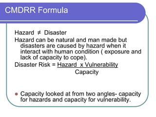 CMDRR Formula

 Hazard ≠ Disaster
 Hazard can be natural and man made but
   disasters are caused by hazard when it
   interact with human condition ( exposure and
   lack of capacity to cope).
 Disaster Risk = Hazard x Vulnerability
                        Capacity


    Capacity looked at from two angles- capacity
     for hazards and capacity for vulnerability.
 