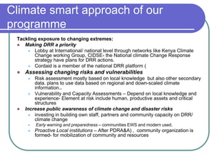 Climate smart approach of our
programme
 Tackling exposure to changing extremes:
  Making DRR a priority
      Lobby at International/ national level through networks like Kenya Climate
        Change working Group, CIDSE- the National climate Change Response
        strategy have plans for DRR actions.
      Cordaid is a member of the national DRR platform (
    Assessing changing risks and vulnerabilities
        Risk assessment mostly based on local knowledge but also other secondary
         data. plans to use data based on regional and down-scaled climate
         information..
       Vulnerability and Capacity Assessments – Depend on local knowledge and
         experience- Element at risk include human, productive assets and critical
         structures
    Increase public awareness of climate change and disaster risks
       investing in building own staff, partners and community capacity on DRR/
         climate change
         Early warning and preparedness – communities EWS and modern used.
         Proactive Local institutions – After PDRA&A) , community organization is
          formed- for mobilization of community and resources
 