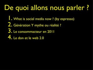 De quoi allons nous parler ? What is social media now ? (by espresso)  Génération Y mythe ou réalité ? Le consommacteur en 2011 Le don et le web 2.0 