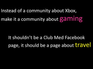 Instead of a community about Xbox,
make it a community about gaming


   It shouldn’t be a Club Med Facebook
   page, it should be a page about travel


                                         26
 