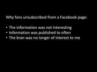 Why fans unsubscribed from a Facebook page:

• The information was not interesting
• Information was published to often
• The bran was no longer of interest to me




                                              56
 