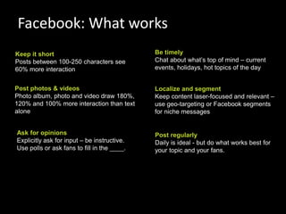 Facebook: What works
Keep it short                                Be timely
Posts between 100-250 characters see         Chat about what’s top of mind – current
60% more interaction                         events, holidays, hot topics of the day


Post photos & videos                         Localize and segment
Photo album, photo and video draw 180%,      Keep content laser-focused and relevant –
120% and 100% more interaction than text     use geo-targeting or Facebook segments
alone                                        for niche messages


Ask for opinions                             Post regularly
Explicitly ask for input – be instructive.   Daily is ideal - but do what works best for
Use polls or ask fans to fill in the ____.   your topic and your fans.




                                                                                           71
 