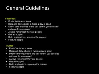 General Guidelines
Facebook
• Posts 3-4 times a week
• Respond daily, check in twice a day is good
• Direct care enquires to the call centre, you can also
  call care for an answer!
• Always remember they are people
• Get ad budget!
• Build applications, spice up the content
• Feature people

Twitter
• Posts 3-4 times a week
• Respond daily, check in twice a day is good
• Direct care enquires to the call centre, you can also
  call care for an answer!
• Always remember they are people
• Get ad budget!
• Build applications, spice up the content
• Feature people
                                                          74
 