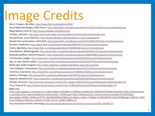 Image Credits
>   Storm Troopers, By Stefan, http://www.flickr.com/photos/st3f4n/
>   Social Media Bandwagon, Matt Hamm, http://www.flickr.com/photos/matthamm/2945559128/sizes/m/in/photostream/
>   Mega Mystery, Stimrol, http://www.facebook.com/StimorolSA
>   Freckles, unknown, http://get-rid-of-acne.co/get-rid-of-acne/get-rid-of-acne-disorders/freckles.htm
>   Shocked faces, Jessie Dejardins, http://www.slideshare.net/jessedee/you-suck-at-powerpoint
>   Woods have conversations, Rohit Rath, http://www.flickr.com/photos/rohitrath/4159943702/sizes/z/in/photostream/
>   Connect, Hoodlumpr, http://www.flickr.com/photos/hoodlumpr/4840142721/sizes/l/in/photostream/
>   Casino, Agrinberg, http://www.flickr.com/photos/agrinberg/4160496284/sizes/z/in/photostream/
>   Claw Machine, Bhphotography, http://www.flickr.com/photos/bhcphotography/6783451321/sizes/l/in/photostream/
>   Newtown graffetti, Helmut Schwarzer, http://www.flickr.com/photos/helmutrs/6803490817/sizes/l/in/photostream/
>   Communities, Delight, http://www.flickr.com/photos/happyjanssens/5261013434/sizes/l/in/photostream/
>   Sign of rules, Zachary LeMon, http://www.flickr.com/photos/zacharylemon/6332196774/sizes/l/in/photostream/
>   80/20 split, Geoff Livingston http://www.slideshare.net/geoliv/facebook-page-best-practices
>   Train Schedule, Tamaradulva, http://www.flickr.com/photos/palmdiscipline/75511425/sizes/z/in/photostream/
>   Incentives, SueConnor, http://www.flickr.com/photos/sueoconnor57/6905615428/sizes/l/in/photostream/
>   Clowms, Lifeimage, http://www.flickr.com/photos/lifemagic/1667365332/sizes/z/in/photostream/
>   Rewards, Marybootrixie, http://www.flickr.com/photos/marybootrixie/6520523653/sizes/l/in/photostream/
>   Whisper, Bramster, http://bramster.deviantart.com/art/The-whisper-66827552?q=boost%3Apopular%20whisper&qo=22
>   Time, Thearne76, http://thearne76.deviantart.com/art/Time-273861069?q=boost%3Apopular%20time&qo=10
>   Right now,
    http://www.google.co.za/imgres?um=1&hl=en&biw=1092&bih=514&tbm=isch&tbnid=41KWhUAxF34jmM:&imgrefurl=http://andrewschult
    z.com/daily-drive-right-now/&docid=w3AUsX3Ubh_FCM&imgurl=http://andrewschultz.com/wp-content/uploads/2012/04/Right-
    Now.jpg&w=400&h=294&ei=kc67T8_yNcHMhAf49oyFCQ&zoom=1&iact=rc&dur=254&sig=113503389267344022030&page=1&tbnh=129&t
    bnw=159&start=0&ndsp=12&ved=1t:429,r:10,s:0,i:143&tx=68&ty=12
>   You must of found them, Antontang, http://antontang.deviantart.com/art/You-Have-Found-Me-169184573

                                                                                                                              76
 