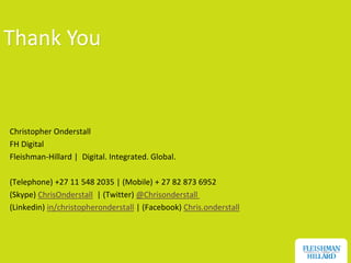 Thank You


Christopher Onderstall
FH Digital
Fleishman-Hillard | Digital. Integrated. Global.

(Telephone) +27 11 548 2035 | (Mobile) + 27 82 873 6952
(Skype) ChrisOnderstall | (Twitter) @Chrisonderstall
(Linkedin) in/christopheronderstall | (Facebook) Chris.onderstall




                                                                    77
 