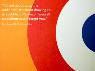 “It’s not about targeting
audiences; it’s about drawing an
irresistible bull’s-eye on yourself
so audiences will target you.”
Dave Senay, CEO, Fleishman-Hillard




                                      9
                                          9
 