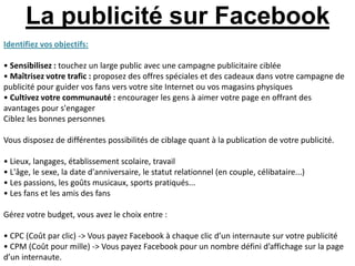 La publicité sur Facebook
Identifiez vos objectifs:

• Sensibilisez : touchez un large public avec une campagne publicitaire ciblée
• Maîtrisez votre trafic : proposez des offres spéciales et des cadeaux dans votre campagne de
publicité pour guider vos fans vers votre site Internet ou vos magasins physiques
• Cultivez votre communauté : encourager les gens à aimer votre page en offrant des
avantages pour s'engager
Ciblez les bonnes personnes

Vous disposez de différentes possibilités de ciblage quant à la publication de votre publicité.

• Lieux, langages, établissement scolaire, travail
• L'âge, le sexe, la date d'anniversaire, le statut relationnel (en couple, célibataire...)
• Les passions, les goûts musicaux, sports pratiqués...
• Les fans et les amis des fans

Gérez votre budget, vous avez le choix entre :

• CPC (Coût par clic) -> Vous payez Facebook à chaque clic d’un internaute sur votre publicité
• CPM (Coût pour mille) -> Vous payez Facebook pour un nombre défini d’affichage sur la page
d’un internaute.
 