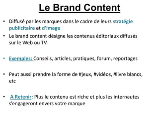 Le Brand Content
• Diffusé par les marques dans le cadre de leurs stratégie
  publicitaire et d’image
• Le brand content désigne les contenus éditoriaux diffusés
  sur le Web ou TV.

• Exemples: Conseils, articles, pratiques, forum, reportages

• Peut aussi prendre la forme de #jeux, #vidéos, #livre blancs,
  etc

• A Retenir: Plus le contenu est riche et plus les internautes
  s’engageront envers votre marque
 