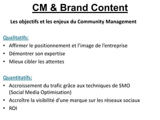 CM & Brand Content
   Les objectifs et les enjeux du Community Management

Qualitatifs:
• Affirmer le positionnement et l’image de l’entreprise
• Démontrer son expertise
• Mieux cibler les attentes

Quantitatifs:
• Accroissement du trafic grâce aux techniques de SMO
  (Social Media Optimisation)
• Accroître la visibilité d’une marque sur les réseaux sociaux
• ROI
 