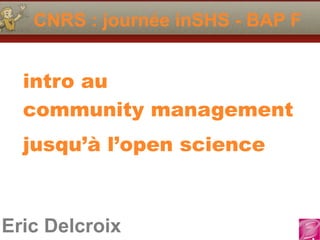 CNRS : journée inSHS - BAP F 
intro au 
community management 
jusqu’à l’open science 
Eric Delcroix 
 