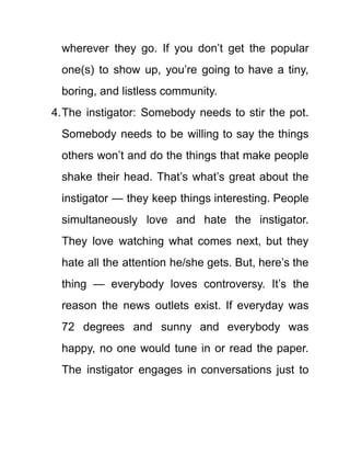 wherever they go. If you don’t get the popular
one(s) to show up, you’re going to have a tiny,
boring, and listless community.
4.The instigator: Somebody needs to stir the pot.
Somebody needs to be willing to say the things
others won’t and do the things that make people
shake their head. That’s what’s great about the
instigator — they keep things interesting. People
simultaneously love and hate the instigator.
They love watching what comes next, but they
hate all the attention he/she gets. But, here’s the
thing — everybody loves controversy. It’s the
reason the news outlets exist. If everyday was
72 degrees and sunny and everybody was
happy, no one would tune in or read the paper.
The instigator engages in conversations just to
 