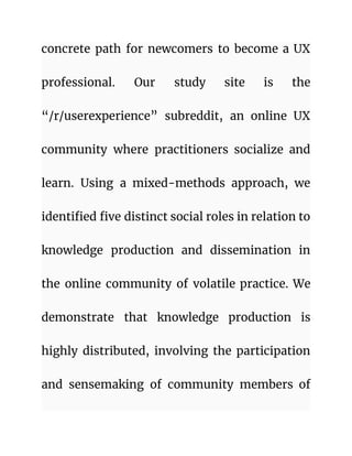 concrete path for newcomers to become a UX
professional. Our study site is the
“/r/userexperience” subreddit, an online UX
community where practitioners socialize and
learn. Using a mixed-methods approach, we
identified five distinct social roles in relation to
knowledge production and dissemination in
the online community of volatile practice. We
demonstrate that knowledge production is
highly distributed, involving the participation
and sensemaking of community members of
 