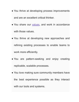 ● You thrive at developing process improvements
and are an excellent critical thinker.
● You share our values, and work in accordance
with those values.
● You thrive at developing new approaches and
refining existing processes to enable teams to
work more efficiently.
● You are pattern-seeking and enjoy creating
replicable, scalable processes.
● You love making sure community members have
the best experience possible as they interact
with our tools and systems.
 