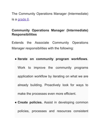 The Community Operations Manager (Intermediate)
is a grade 6.
Community Operations Manager (Intermediate)
Responsibilities
Extends the Associate Community Operations
Manager responsibilities with the following:
● Iterate on community program workflows.
Work to improve the community programs
application workflow by iterating on what we are
already building. Proactively look for ways to
make the processes even more efficient.
● Create policies. Assist in developing common
policies, processes and resources consistent
 