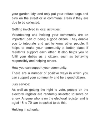 your garden tidy, and only put your refuse bags and
bins on the street or in communal areas if they are
due to be collected.
Getting involved in local activities:
Volunteering and helping your community are an
important part of being a good citizen. They enable
you to integrate and get to know other people. It
helps to make your community a better place if
residents support each other. It also helps you to
fulfil your duties as a citizen, such as behaving
responsibly and helping others.
How you can support your community:
There are a number of positive ways in which you
can support your community and be a good citizen.
Jury service:
As well as getting the right to vote, people on the
electoral register are randomly selected to serve on
a jury. Anyone who is on the electoral register and is
aged 18 to 70 can be asked to do this.
Helping in schools:
 