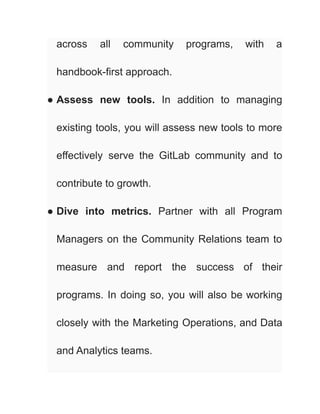 across all community programs, with a
handbook-first approach.
● Assess new tools. In addition to managing
existing tools, you will assess new tools to more
effectively serve the GitLab community and to
contribute to growth.
● Dive into metrics. Partner with all Program
Managers on the Community Relations team to
measure and report the success of their
programs. In doing so, you will also be working
closely with the Marketing Operations, and Data
and Analytics teams.
 