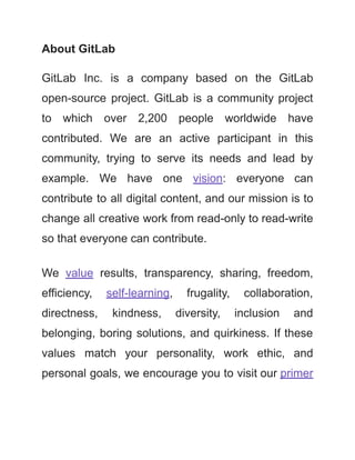 About GitLab
GitLab Inc. is a company based on the GitLab
open-source project. GitLab is a community project
to which over 2,200 people worldwide have
contributed. We are an active participant in this
community, trying to serve its needs and lead by
example. We have one vision: everyone can
contribute to all digital content, and our mission is to
change all creative work from read-only to read-write
so that everyone can contribute.
We value results, transparency, sharing, freedom,
efficiency, self-learning, frugality, collaboration,
directness, kindness, diversity, inclusion and
belonging, boring solutions, and quirkiness. If these
values match your personality, work ethic, and
personal goals, we encourage you to visit our primer
 