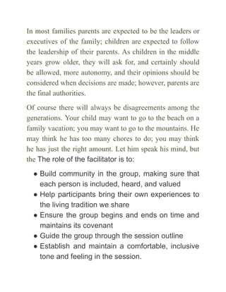 In most families parents are expected to be the leaders or
executives of the family; children are expected to follow
the leadership of their parents. As chil­
dren in the middle
years grow older, they will ask for, and certainly should
be allowed, more autonomy, and their opinions should be
considered when deci­
sions are made; however, parents are
the final authorities.
Of course there will always be disagreements among the
generations. Your child may want to go to the beach on a
family vacation; you may want to go to the mountains. He
may think he has too many chores to do; you may think
he has just the right amount. Let him speak his mind, but
the The role of the facilitator is to:
● Build community in the group, making sure that
each person is included, heard, and valued
● Help participants bring their own experiences to
the living tradition we share
● Ensure the group begins and ends on time and
maintains its covenant
● Guide the group through the session outline
● Establish and maintain a comfortable, inclusive
tone and feeling in the session.
 