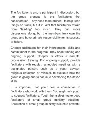 The facilitator is also a participant in discussion, but
the group process is the facilitator's first
consideration. They need to be present, to help keep
things on track, but it is vital that facilitators refrain
from "leading" too much. They can move
discussions along, but the members truly own the
group and have primary responsibility for its success
or failure.
Choose facilitators for their interpersonal skills and
commitment to the program. They need training and
ongoing support. Chapter 3 offers a sample,
two-session training. For ongoing support, provide
facilitators with regular, scheduled meetings with a
designated person, such as a youth advisor,
religious educator, or minister, to evaluate how the
group is going and to continue developing facilitation
skills.
It is important that youth feel a connection to
facilitators who work with them. You might ask youth
to suggest facilitators. Youth themselves make good
facilitators of small group ministry sessions.
Facilitation of small group ministry is such a powerful
 