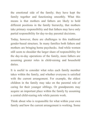the emotional side of the family; they have kept the
family together and functioning smoothly. What this
means is that mothers and fathers are likely to hold
different posi­
tions in the family hierarchy, that mothers
take primary responsibility and that fathers may have only
partial responsibility for day-to-day parental deci­
sions.
Today, however, there are challenges to this traditional
gender-based struc­
ture. In many families both fathers and
mothers are bringing home paychecks. And while women
still seem to shoulder the larger share of responsibility for
the day-to-day operations of the family, more fathers are
assuming greater roles in child-raising and household
duties.
It is useful to consider what roles each family member
takes within the fam­
ily, and whether everyone is satisfied
with the current arrangement. For ex­
ample, the oldest
children in the family may take on the parental role of
caring for their younger siblings. Or grandparents may
acquire an important place within the family by assuming
a central child-rearing role while parents work.
Think about who is responsible for what within your own
family and how the current arrangement is working. Some
 