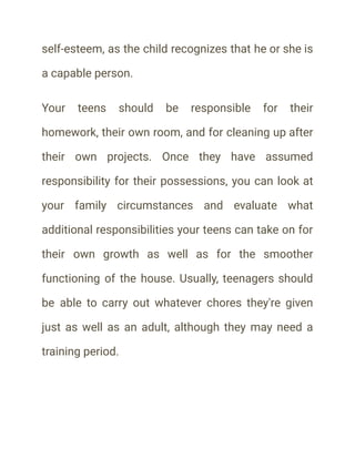self-esteem, as the child recognizes that he or she is
a capable person.
Your teens should be responsible for their
homework, their own room, and for cleaning up after
their own projects. Once they have assumed
responsibility for their possessions, you can look at
your family circumstances and evaluate what
additional responsibilities your teens can take on for
their own growth as well as for the smoother
functioning of the house. Usually, teenagers should
be able to carry out whatever chores they're given
just as well as an adult, although they may need a
training period.
 