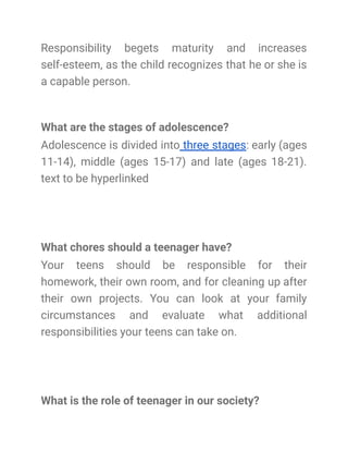 Responsibility begets maturity and increases
self-esteem, as the child recognizes that he or she is
a capable person.
What are the stages of adolescence?
Adolescence is divided into three stages: early (ages
11-14), middle (ages 15-17) and late (ages 18-21).
text to be hyperlinked
What chores should a teenager have?
Your teens should be responsible for their
homework, their own room, and for cleaning up after
their own projects. You can look at your family
circumstances and evaluate what additional
responsibilities your teens can take on.
What is the role of teenager in our society?
 
