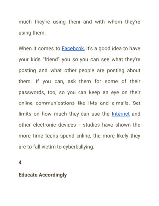 much they're using them and with whom they're
using them.
When it comes to Facebook, it's a good idea to have
your kids "friend" you so you can see what they're
posting and what other people are posting about
them. If you can, ask them for some of their
passwords, too, so you can keep an eye on their
online communications like IMs and e-mails. Set
limits on how much they can use the Internet and
other electronic devices -- studies have shown the
more time teens spend online, the more likely they
are to fall victim to cyberbullying.
4
Educate Accordingly
 