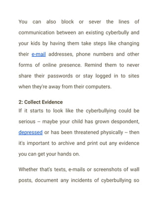 You can also block or sever the lines of
communication between an existing cyberbully and
your kids by having them take steps like changing
their e-mail addresses, phone numbers and other
forms of online presence. Remind them to never
share their passwords or stay logged in to sites
when they're away from their computers.
2: Collect Evidence
If it starts to look like the cyberbullying could be
serious -- maybe your child has grown despondent,
depressed or has been threatened physically -- then
it's important to archive and print out any evidence
you can get your hands on.
Whether that's texts, e-mails or screenshots of wall
posts, document any incidents of cyberbullying so
 