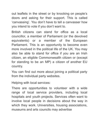 out leaflets in the street or by knocking on people’s
doors and asking for their support. This is called
‘canvassing’. You don’t have to tell a canvasser how
you intend to vote if you don’t want to.
British citizens can stand for office as a local
councillor, a member of Parliament (or the devolved
equivalents) or a member of the European
Parliament. This is an opportunity to become even
more involved in the political life of the UK. You may
also be able to stand for office if you are an Irish
citizen, an eligible Commonwealth citizen or (except
for standing to be an MP) a citizen of another EU
country.
You can find out more about joining a political party
from the individual party websites.
Helping with local services:
There are opportunities to volunteer with a wide
range of local service providers, including local
hospitals and youth projects. Services often want to
involve local people in decisions about the way in
which they work. Universities, housing associations,
museums and arts councils may advertise
 