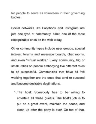 for people to serve as volunteers in their governing
bodies.
Social networks like Facebook and Instagram are
just one type of community, albeit one of the most
recognizable ones on the web today.
Other community types include user groups, special
interest forums and message boards, chat rooms,
and even “virtual worlds.” Every community, big or
small, relies on people embodying five different roles
to be successful. Communities that have all five
working together are the ones that tend to succeed
and become desirable destinations.
1.The host: Somebody has to be willing to
entertain all these guests. The host’s job is to
put on a great event, maintain the peace, and
clean up after the party is over. On top of that,
 