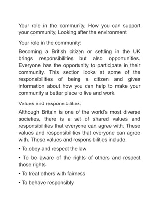 Your role in the community, How you can support
your community, Looking after the environment
Your role in the community:
Becoming a British citizen or settling in the UK
brings responsibilities but also opportunities.
Everyone has the opportunity to participate in their
community. This section looks at some of the
responsibilities of being a citizen and gives
information about how you can help to make your
community a better place to live and work.
Values and responsibilities:
Although Britain is one of the world’s most diverse
societies, there is a set of shared values and
responsibilities that everyone can agree with. These
values and responsibilities that everyone can agree
with. These values and responsibilities include:
• To obey and respect the law
• To be aware of the rights of others and respect
those rights
• To treat others with fairness
• To behave responsibly
 