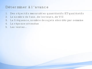 Déterminer à l’avance Des objectifs mesurables quantitatifs ET qualitatifs Le nombre de fans, de lecteurs, de V.U. La fréquence, nombre de sujets abordés par semaine La réponse attendue Les ventes… 