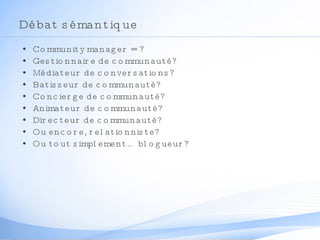 Débat sémantique Community manager = ? Gestionnaire de communauté? Médiateur de conversations? Batisseur de communauté? Concierge de communauté? Animateur de communauté? Directeur de communauté? Ou encore, relationniste? Ou tout simplement… blogueur? 