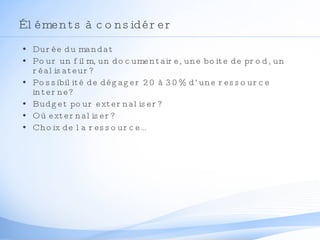 Éléments à considérer Durée du mandat Pour un film, un documentaire, une boite de prod, un réalisateur? Possibilité de dégager 20 à 30% d’une ressource interne? Budget pour externaliser? Où externaliser? Choix de la ressource… 