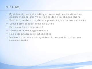 NE PAS: Systématiquement rediriger vers votre site dans les commentaires que vous faites dans la blogosphère Parler que de vous, de vos produits, ou de vos services Vous faire passer pour un autre Froisser la communauté Manquer à ses engagements Faire de promesses intenables Inviter tous vos amis systématiquement à toutes vos communautés 