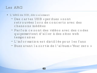 Les ARG L’ARG de NIN, déroulement Des cartes USB « perdues » sont retrouvées lors de concerts avec des chansons inédites Parfois ce sont des vidéos avec des codes qui pemettent d’aller à des sites web temporaires L’information est distillée pour les fans Buzz avant la sortie de l’album « Year zero » 