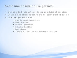 Avoir une communauté permet  De faire du bruit autour de ses produits et services D’avoir des ambassadeurs qui relaient l’information D’interagir avec elle:  jouer la carte du suspense,  de la curiosité,  des avant premières, de tester des idées Des cadeaux Et surtout… de créer des évènements offline 