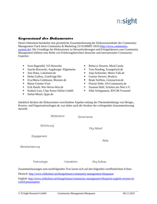 Gegenstand des Dokumentes　
Dieses Dokument beinhaltet eine persönliche Zusammenfassung der Diskussionsinhalte des Community-
Management-Track beim Community & Marketing 2.0 SUMMIT 2010 (http://www.community-
summit.de). Die Grundlage der Diskussionen zu Herausforderungen und Erfolgsfaktoren zum Community
Management bildeten eine Reihe von Erfahrungsberichten deutscher und internationaler Community-
Experten:
 Sven Bagemihl, VZ-Netwerke
 Sascha Borowski, Augsburger Allgemeine
 Jens Doka, Lokalisten.de
 Heike Gallery, GuteFrage.Net
 Eva-Maria Goldmann, Monster.de
 Blaise Grimes-Viort
 Erik Hauth, Wer-Weiss-Was.de
 Kathrin Lutz, Chip Xonio Online GmbH
 Stefan Mosel, Qype.de
 Rebecca Newton, Mind Candy
 Tom Noeding, Evangelisch.de
 Anja Schwenke, Motor-Talk.de
 Gunnar Siewert, Bookrix
 Beate Steffens, Greenaction.de
 Florian Stöhr, OS-Community.de
 Susanne Hehl, Schulen ans Netz e.V.
 Silke Schippmann, BVCM-Vorstand
Inhaltlich deckten die Diskussionen verschiedene Aspekte entlang des Themendreiklangs von Design-,
Prozess- und Organisationsfragen ab, was daher auch die Struktur der vorliegenden Zusammenfassung
darstellt.
Prozesse
Design Organisation
Interaktion
Engagement
Moderation Governance
Org.Aufbau
Monetarisierung
Technologie
Rolle
Org.Ablauf
Einführung
Prozesse
Design Organisation
Prozesse
Design Organisation
Interaktion
Engagement
Moderation Governance
Org.Aufbau
Monetarisierung
Technologie
Rolle
Org.Ablauf
Einführung
Zusammenfassungen zum nachfolgenden Text lassen sich auf den folgenden veröffentlichten Folien:
Deutsch: http://www.slideshare.net/bnegelmann/community-management-blaupause
English: http://www.slideshare.net/bnegelmann/community-management-blueprint-english-version-of-
ccb10-presentation
© N:Sight Research GmbH Community Management Blaupause 08.11.2010
 