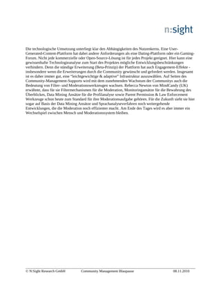 Die technologische Umsetzung unterliegt klar den Abhängigkeiten des Nutzenkerns. Eine User-
Generated-Content-Plattform hat dabei andere Anforderungen als eine Dating-Plattform oder ein Gaming-
Forum. Nicht jede kommerzielle oder Open-Source-Lösung ist für jedes Projekt geeignet. Hier kann eine
gewissenhafte Technologieanalyse zum Start des Projektes mögliche Entwicklungsbeschränkungen
verhindern. Denn die ständige Erweiterung (Beta-Prinzip) der Plattform hat auch Engagement-Effekte -
insbesondere wenn die Erweiterungen durch die Community gewünscht und gefordert werden. Insgesamt
ist es daher immer gut, eine “leichtgewichtige & adaptive” Infrastruktur auszuwählen. Auf Seiten des
Community-Management-Supports wird mit dem zunehmenden Wachstum der Communitys auch die
Bedeutung von Filter- und Moderationswerkzeugen wachsen. Rebecca Newton von MindCandy (UK)
erwähnte, dass für sie Filtermechanismen für die Moderation, Monitoringansätze für die Bewahrung des
Überblickes, Data Mining Ansätze für die Profilanalyse sowie Parent Permission & Law Enforcement
Werkzeuge schon heute zum Standard für ihre Moderationsaufgabe gehören. Für die Zukunft sieht sie hier
sogar auf Basis der Data Mining Ansätze und Sprachanalyseverfahren noch weitergehende
Entwicklungen, die die Moderation noch effizienter macht. Am Ende des Tages wird es aber immer ein
Wechselspiel zwischen Mensch und Moderationssystem bleiben.
© N:Sight Research GmbH Community Management Blaupause 08.11.2010
 